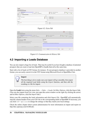 Figure 4.2: Extra Tab




                              Figure 4.3: Communication & History Tab


4.2 Importing a Leads Database
You can also import a huge list of leads. That may be useful if you have bought a database of potential
prospects that you want to load into OpenERP to handle them all at the same time.
Start with a list of leads in CSV format, for instance. If your prospects database is provided in another
format, you can easily convert it to the CSV format using Microsoft Excel or OpenOfﬁce Calc.

                Import
                The best thing to do to make sure your import will go smoothly, ﬁrst export
                all the required Lead ﬁelds using the Export function, and then edit the
                resulting csv ﬁle for import.


Open the Leads form using the menu Sales → Sales → Leads. In Other Options, click the Import link.
(You can also import from List view, just open the action window on the right (by clicking the arrow)
and in Other Options, click the Import link.)
Select your ﬁle containing the leads information and click Import File. OpenERP will automatically
map the column headers from your CSV ﬁle to the corresponding ﬁelds in OpenERP. If necessary, you
can click CSV Options to change the settings so that they match your local settings.
Check the online chapter about system administration for more information on import and export on
http://doc.openerp.com/v6.0/book/.


36    CHAPTER 4. MANAGING YOUR LEADS
 