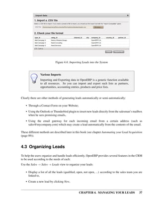 Figure 4.4: Importing Leads into the System



                Various Imports
                Importing and Exporting data in OpenERP is a generic function available
                to all resources. So you can import and export such lists as partners,
                opportunities, accounting entries, products and price lists.


Clearly there are other methods of generating leads automatically or semi-automatically:

    • Through a Contact Form on your Website;

    • Using the Outlook or Thunderbird plugin to insert new leads directly from the salesman’s mailbox
      when he sees promising emails,
    • Using the email gateway for each incoming email from a certain address (such as
      sales@mycompany.com) which may create a lead automatically from the contents of the email.

These different methods are described later in this book (see chapter Automating your Lead Acquisition
(page 89)).


4.3 Organizing Leads
To help the users organize and handle leads efﬁciently, OpenERP provides several features in the CRM
to be used according to the needs of each:
Use the Sales → Sales → Leads view to organize your leads:

    • Display a list of all the leads (qualiﬁed, open, not open, ...) according to the sales team you are
      linked to,

    • Create a new lead by clicking New,


                                                  CHAPTER 4. MANAGING YOUR LEADS                      37
 