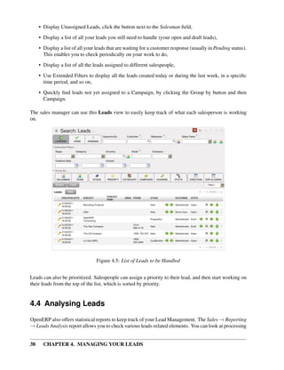 • Display Unassigned Leads, click the button next to the Salesman ﬁeld,

     • Display a list of all your leads you still need to handle (your open and draft leads),
     • Display a list of all your leads that are waiting for a customer response (usually in Pending status).
       This enables you to check periodically on your work to do,
     • Display a list of all the leads assigned to different salespeople,

     • Use Extended Filters to display all the leads created today or during the last week, in a speciﬁc
       time period, and so on,
     • Quickly ﬁnd leads not yet assigned to a Campaign, by clicking the Group by button and then
       Campaign.

The sales manager can use this Leads view to easily keep track of what each salesperson is working
on.




                                 Figure 4.5: List of Leads to be Handled


Leads can also be prioritized. Salespeople can assign a priority to their lead, and then start working on
their leads from the top of the list, which is sorted by priority.


4.4 Analysing Leads
OpenERP also offers statistical reports to keep track of your Lead Management. The Sales → Reporting
→ Leads Analysis report allows you to check various leads-related elements. You can look at processing


38     CHAPTER 4. MANAGING YOUR LEADS
 