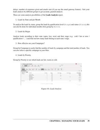 delays, number of responses given and emails sent (if you use the email gateway feature). Sort your
leads analysis by different groups to get accurate, grained analysis.
These are some analysis possibilities of the Leads Analysis report.

   1. Leads by State and per Month

To analyse the leads by status, group the leads by qualiﬁcation level (Stage) and status (State), this
can also be done for individual months (ﬁrst group by Month).

   2. Leads by Origin

Analyse leads according to their state (open, lost, won) and their stage (e.g. cold / hot or new /
qualiﬁcation / ... ) and ﬁnd out how many leads belong to each state / stage.

   3. How effective are your Campaigns?

Group by Campaign to easily ﬁnd the number of leads by campaign and the total number of leads. You
can also select a speciﬁc campaign in your ﬁlter.

   4. Leads by Priority.

Group by Priority to see which leads are hot, warm or cold.




                                     Figure 4.6: Leads Analysis




                                                CHAPTER 4. MANAGING YOUR LEADS                     39
 