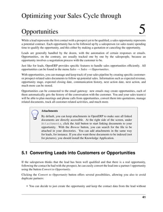 Optimizing your Sales Cycle through

Opportunities                                                                                       5
While a lead represents the ﬁrst contact with a prospect yet to be qualiﬁed, a sales opportunity represents
a potential contract. Each opportunity has to be followed up by a salesperson (or sales team) spending
time to qualify the opportunity, and this either by making a quotation or canceling the opportunity.
Leads are generally handled by the dozen, with the automation of certain responses or emails.
Opportunities, on the contrary, are usually tracked one by one by the salespeople, because an
opportunity involves a negotiation process with the customer to be.
Just like for leads, OpenERP provides speciﬁc features to handle sales opportunities efﬁciently. All
opportunities can be found in the menu Sales → Sales → Opportunities.
With opportunities, you can manage and keep track of your sales pipeline by creating speciﬁc customer-
or prospect-related sales documents to follow up potential sales. Information such as expected revenue,
opportunity stage, expected closing date, communication history, next action date, next action, and
much more can be stored.
Opportunities can be connected to the email gateway: new emails may create opportunities, each of
them automatically gets the history of the conversation with the customer. You and your sales team(s)
will be able to plan meetings and phone calls from opportunities, convert them into quotations, manage
related documents, track all customer-related activities, and much more.

                 Attachments
                 By default, you can keep attachments in OpenERP to make sure all linked
                 documents are directly accessible. At the right side of the screen, under
                 Attachments, click the Add button to start linking documents to your
                 opportunity. With the Browse button, you can search for the ﬁle to be
                 attached in your directories. You can add attachments in the same way
                 for leads, for instance. If you also want those documents to be indexed (not
                 for pictures), you should install the Knowledge Application.




5.1 Converting Leads into Customers or Opportunities
If the salesperson thinks that the lead has been well qualiﬁed and that there is a real opportunity,
following the contact he had with the prospect, he can easily convert the lead into a partner / opportunity
using the button Convert to Opportunity.
Clicking the Convert to Opportunity button offers several possibilities, allowing you also to avoid
duplicate partners:

    • You can decide to just create the opportunity and keep the contact data from the lead without


                                                                                                        41
 