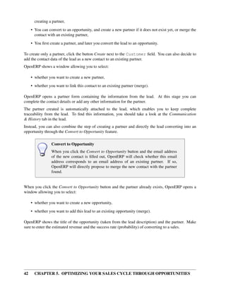creating a partner,

     • You can convert to an opportunity, and create a new partner if it does not exist yet, or merge the
       contact with an existing partner,
     • You ﬁrst create a partner, and later you convert the lead to an opportunity.

To create only a partner, click the button Create next to the Customer ﬁeld. You can also decide to
add the contact data of the lead as a new contact to an existing partner.
OpenERP shows a window allowing you to select:

     • whether you want to create a new partner,
     • whether you want to link this contact to an existing partner (merge).

OpenERP opens a partner form containing the information from the lead. At this stage you can
complete the contact details or add any other information for the partner.
The partner created is automatically attached to the lead, which enables you to keep complete
traceability from the lead. To ﬁnd this information, you should take a look at the Communication
& History tab in the lead.
Instead, you can also combine the step of creating a partner and directly the lead converting into an
opportunity through the Convert to Opportunity feature.

                 Convert to Opportunity
                 When you click the Convert to Opportunity button and the email address
                 of the new contact is ﬁlled out, OpenERP will check whether this email
                 address corresponds to an email address of an existing partner. If so,
                 OpenERP will directly propose to merge the new contact with the partner
                 found.


When you click the Convert to Opportunity button and the partner already exists, OpenERP opens a
window allowing you to select:

     • whether you want to create a new opportunity,
     • whether you want to add this lead to an existing opportunity (merge).

OpenERP shows the title of the opportunity (taken from the lead description) and the partner. Make
sure to enter the estimated revenue and the success rate (probability) of converting to a sales.




42     CHAPTER 5. OPTIMIZING YOUR SALES CYCLE THROUGH OPPORTUNITIES
 
