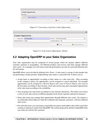 Figure 5.1: Converting a Lead into a Sales Opportunity




                            Figure 5.2: From Lead to Opportunity: Details


5.2 Adapting OpenERP to your Sales Organization
Your sales organization may be composed of several groups which for instance address different
customer segments or geographies, sell different products and services and often manage different
sales cycles. As a manager you will want to track the performance not only for each individual but also
for each group.
OpenERP allows you to do that by deﬁning Sales Teams. A sales team is a group of sales people who
are performing a similar position. Implementing sales teams is a powerful tool. It allows you to:

    • Assign leads or opportunities according to their nature to a sales team ﬁrst. Then according
      to the company’s policy, the opportunities can be assigned to a given individual. For example
      opportunities can be assigned to a Western Region sales team or Eastern Region sales team in
      the ﬁrst place according to their location. Each sales person may pick unassigned opportunities
      in his sales team according to his availability,
    • You can group your sales teams according to a tree structure (hierarchy). This allows you to have
      a view of your sales activity at different granular levels (local, regional, national for instance),
    • Some sales teams may manage their opportunities through different sales cycles. For instance a
      car dealership which addresses both the residential and corporate customers, will have different
      sales cycles.
    • For each sales team, you can assign a responsible user and an email address that will be used when
      creating or replying to emails from OpenERP. This will be proposed by default in OpenERP when
      you create an event for this customer.



   CHAPTER 5. OPTIMIZING YOUR SALES CYCLE THROUGH OPPORTUNITIES                                        43
 
