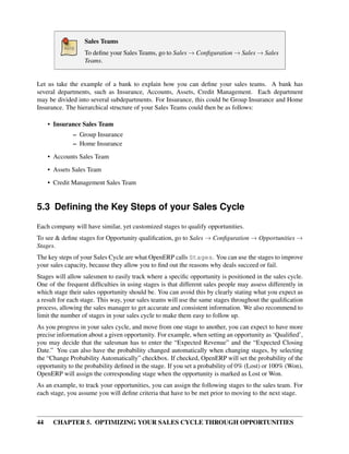 Sales Teams
                  To deﬁne your Sales Teams, go to Sales → Conﬁguration → Sales → Sales
                  Teams.


Let us take the example of a bank to explain how you can deﬁne your sales teams. A bank has
several departments, such as Insurance, Accounts, Assets, Credit Management. Each department
may be divided into several subdepartments. For Insurance, this could be Group Insurance and Home
Insurance. The hierarchical structure of your Sales Teams could then be as follows:

     • Insurance Sales Team
              – Group Insurance
              – Home Insurance
     • Accounts Sales Team
     • Assets Sales Team

     • Credit Management Sales Team


5.3 Deﬁning the Key Steps of your Sales Cycle
Each company will have similar, yet customized stages to qualify opportunities.
To see & deﬁne stages for Opportunity qualiﬁcation, go to Sales → Conﬁguration → Opportunities →
Stages.
The key steps of your Sales Cycle are what OpenERP calls Stages. You can use the stages to improve
your sales capacity, because they allow you to ﬁnd out the reasons why deals succeed or fail.
Stages will allow salesmen to easily track where a speciﬁc opportunity is positioned in the sales cycle.
One of the frequent difﬁculties in using stages is that different sales people may assess differently in
which stage their sales opportunity should be. You can avoid this by clearly stating what you expect as
a result for each stage. This way, your sales teams will use the same stages throughout the qualiﬁcation
process, allowing the sales manager to get accurate and consistent information. We also recommend to
limit the number of stages in your sales cycle to make them easy to follow up.
As you progress in your sales cycle, and move from one stage to another, you can expect to have more
precise information about a given opportunity. For example, when setting an opportunity as ‘Qualiﬁed’,
you may decide that the salesman has to enter the “Expected Revenue” and the “Expected Closing
Date.” You can also have the probability changed automatically when changing stages, by selecting
the “Change Probability Automatically” checkbox. If checked, OpenERP will set the probability of the
opportunity to the probability deﬁned in the stage. If you set a probability of 0% (Lost) or 100% (Won),
OpenERP will assign the corresponding stage when the opportunity is marked as Lost or Won.
As an example, to track your opportunities, you can assign the following stages to the sales team. For
each stage, you assume you will deﬁne criteria that have to be met prior to moving to the next stage.



44    CHAPTER 5. OPTIMIZING YOUR SALES CYCLE THROUGH OPPORTUNITIES
 