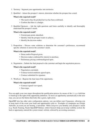 1. Territory - Segment your opportunities into territories.

   2. Qualiﬁed – Attract the prospect’s interest, determine whether the prospect has a need.
      What is the expected result?
              • The need to buy the product/service has been conﬁrmed,
              • Conﬁrm that there is a budget.
   3. Qualiﬁed Sponsors – Ask the right questions and listen carefully to identify and thoroughly
      understand the prospect’s needs.

      What is the expected result?
              • Current pain points identiﬁed,
              • Identify what the prospect wants to achieve,
              • Identify the decision-maker.

   3. Proposition – Discuss some solutions to determine the customer’s preferences, recommend
      speciﬁc solutions to answer the customer’s needs.
      What is the expected result?
              • Demo and/or Proposal given,
              • Decision maker conﬁrmed his interest to purchase,
              • Preliminary pricing conﬁrmed/agreed upon.

   4. Negotiation – Submit the ﬁnal proposal to the customer and begin the negotiation process.
      What is the expected result?
              • Negotiation concluded,
              • Contract terms/conditions agreed upon,
              • Contract submitted for signature.
   5. Won/Lost – Register the ﬁnal step of the opportunity.
      What is the expected result?
              • Contract signed / not signed,
              • Next steps.

You can apply your own stages throughout the qualiﬁcation process by means of the Stage ﬁeld that
is found up to the right of the opportunity deﬁnition. To move an opportunity automatically to the next
step, you can use the button that looks like a green, right arrow.
OpenERP also has other sales conﬁguration options; you can deﬁne your Campaigns, allowing you
to keep track of the event your leads and opportunities refer to. Examples of campaigns are Google
Adwords, an event you are hosting, a newsletter. With Categories you identify your prospect’s needs
(e.g. Needs Training, Needs OpenERP Online), while Channels help you to keep visibility on how the
lead or opportunity entered the system (email, website, referred by an existing customer).




         CHAPTER 5. OPTIMIZING YOUR SALES CYCLE THROUGH OPPORTUNITIES                                     45
 