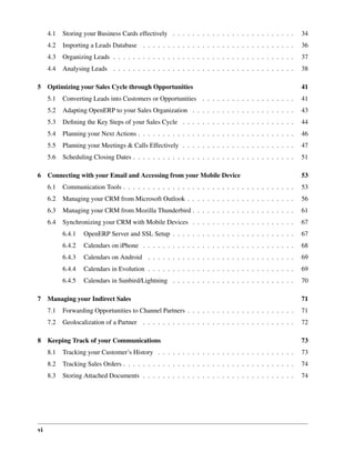 4.1   Storing your Business Cards effectively . . . . . . . . . . . . . . . . . . . . . . . . .     34
     4.2   Importing a Leads Database . . . . . . . . . . . . . . . . . . . . . . . . . . . . . . .      36
     4.3   Organizing Leads . . . . . . . . . . . . . . . . . . . . . . . . . . . . . . . . . . . . .    37
     4.4   Analysing Leads . . . . . . . . . . . . . . . . . . . . . . . . . . . . . . . . . . . . .     38

5 Optimizing your Sales Cycle through Opportunities                                                      41
     5.1   Converting Leads into Customers or Opportunities . . . . . . . . . . . . . . . . . . .        41
     5.2   Adapting OpenERP to your Sales Organization . . . . . . . . . . . . . . . . . . . . .         43
     5.3   Deﬁning the Key Steps of your Sales Cycle . . . . . . . . . . . . . . . . . . . . . . .       44
     5.4   Planning your Next Actions . . . . . . . . . . . . . . . . . . . . . . . . . . . . . . . .    46
     5.5   Planning your Meetings & Calls Effectively . . . . . . . . . . . . . . . . . . . . . . .      47
     5.6   Scheduling Closing Dates . . . . . . . . . . . . . . . . . . . . . . . . . . . . . . . . .    51

6 Connecting with your Email and Accessing from your Mobile Device                                       53
     6.1   Communication Tools . . . . . . . . . . . . . . . . . . . . . . . . . . . . . . . . . . .     53
     6.2   Managing your CRM from Microsoft Outlook . . . . . . . . . . . . . . . . . . . . . .          56
     6.3   Managing your CRM from Mozilla Thunderbird . . . . . . . . . . . . . . . . . . . . .          61
     6.4   Synchronizing your CRM with Mobile Devices . . . . . . . . . . . . . . . . . . . . .          67
           6.4.1   OpenERP Server and SSL Setup . . . . . . . . . . . . . . . . . . . . . . . . .        67
           6.4.2   Calendars on iPhone . . . . . . . . . . . . . . . . . . . . . . . . . . . . . . .     68
           6.4.3   Calendars on Android . . . . . . . . . . . . . . . . . . . . . . . . . . . . . .      69
           6.4.4   Calendars in Evolution . . . . . . . . . . . . . . . . . . . . . . . . . . . . . .    69
           6.4.5   Calendars in Sunbird/Lightning . . . . . . . . . . . . . . . . . . . . . . . . .      70

7 Managing your Indirect Sales                                                                           71
     7.1   Forwarding Opportunities to Channel Partners . . . . . . . . . . . . . . . . . . . . . .      71
     7.2   Geolocalization of a Partner . . . . . . . . . . . . . . . . . . . . . . . . . . . . . . .    72

8 Keeping Track of your Communications                                                                   73
     8.1   Tracking your Customer’s History . . . . . . . . . . . . . . . . . . . . . . . . . . . .      73
     8.2   Tracking Sales Orders . . . . . . . . . . . . . . . . . . . . . . . . . . . . . . . . . . .   74
     8.3   Storing Attached Documents . . . . . . . . . . . . . . . . . . . . . . . . . . . . . . .      74




vi
 