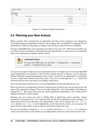 Figure 5.3: Example of Opportunity Stages


5.4 Planning your Next Actions
When a lead has been converted into an opportunity, the latter can be assigned to any salesperson.
You might designate an opportunity manager in the company who is responsible for assigning the new
opportunities to different salespeople according to the job they do, their location or availability.
Of course, OpenERP allows you to automate such steps in your sales cycle. With Automated Rules you
can tell the system for instance to automatically assign opportunities to a sales person or to change the
status of an opportunity according to speciﬁc criteria.


                  Automated Actions
                  To access the CRM rules, use the Sales → Conﬁguration → Automated
                  Actions → Automated Actions menu.


Let’s give an example of what you can use Automated Actions for. Suppose you want to have OpenERP
assign opportunities for customers in the IT Sector category directly to Thomas, your IT salesman.
Thomas should be assigned automatically when a lead is converted to an opportunity by clicking the
Convert to Opportunity button in the Leads screen. This can be set through the Object ﬁeld in the
Automated Actions form; just select Convert/Merge Opportunity.
The screenshots below illustrate how you can tell OpenERP to do this automatically for you.
When you answer to an opportunity from the Communication & History tab, you can directly have the
status of the opportunity changed. You can also add a Global CC, even with multiple email addresses
separated by ‘;’. This ensures that when any email regarding this opportunity is sent, all the persons
deﬁned in Global CC will be notiﬁed.
Planning your next actions also refers to ﬁlling ﬁelds or performing actions manually, without
interference of automated rules. It is important that you ﬁll all the opportunity ﬁelds accurately. To
ensure good follow-up and prioritise your opportunities, make sure to register the Next Action
Date and the Next Action in the Opportunity. In the Opportunities screen, you can group your
search results by these ﬁelds, so that you know exactly how to plan your work.
You can use the ﬁlters to group by Priority and then click the Next Action Date column to
sort by next action date to easily follow up your opportunities and know exactly what you have to do.




46    CHAPTER 5. OPTIMIZING YOUR SALES CYCLE THROUGH OPPORTUNITIES
 
