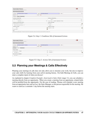 Figure 5.4: Step 1: Conditions Tab of Automated Actions




                        Figure 5.5: Step 2: Actions Tab of Automated Actions


5.5 Planning your Meetings & Calls Effectively
Planning your meetings & calls does not only allow you to structure your work, but also to improve
your sales skills by learning from your call & meeting history. For both Meetings & Calls, you can
enter a complete report of what you discuss!
As explained in chapter Complete Example: from Lead to Sales Order (page 11), you can schedule a
meeting directly from an opportunity. When you create a meeting from an opportunity, related ﬁelds
will be preﬁlled from the opportunity. For the ease of reading, Thomas will schedule a new meeting
from an opportunity here and set Luc, the Sales Manager, as the person responsible for the meeting. He
wants to send Luc a reminder 1 day before the meeting starts.




   CHAPTER 5. OPTIMIZING YOUR SALES CYCLE THROUGH OPPORTUNITIES                                    47
 