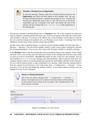 Schedule a Meeting from an Opportunity
                   To plan the meeting, Thomas clicks the Schedule Meeting button in the
                   Opportunity and clicks the Week button in the Calendar view. He uses
                   the drag and drop function to schedule the meeting for Luc. He plans the
                   meeting next Wednesday from 2 pm to 3 pm. He sets Luc as the person
                   responsible and sets a reminder to be send 1 day before the start of the
                   meeting. He also changes the Next Action Date in the opportunity to
                   the meeting date.


You can also schedule a meeting directly from a Customer form. Go to the customer for whom you
want to schedule a meeting and open the form view. In the list of actions at the right side of the screen,
click Schedule a Meeting. If you stay in the Month view of the Calendar, you just have to click the
day you want the meeting to be planned, let’s say Thursday in two weeks. A meeting form will be
displayed, with the name of the customer and the date preﬁlled.
Another way to enter a meeting request, is to directly use the meeting calendar from the menu Sales →
Meetings → Meetings. You can use the monthly, weekly or daily views to plan a meeting by selecting
the corresponding buttons. You can also click a day in the Navigator window to schedule a meeting.
In the Meeting window, enter the meeting data such as meeting summary, type, duration. In the weekly
and daily views, you can also press the left mouse button in the calendar and slide the mouse along
to create an event of several hours. OpenERP then opens an entry screen for a new meeting. You can
add reminders (or Alarms) to your meetings and send invitations, either to persons from your own
company, partner contacts or external people (just specify the email address directly in the invitation).
You can send invitations before or after conﬁrmation of a meeting. Either from the meeting itself or
from the separate Event Invitations view in the menu Sales → Conﬁguration → Calendar → Event
Invitations, you can track and change the attendee statuses. If you cannot attend a meeting, you can
delegate it to one of your colleagues.

                Alarms or Meeting Reminders
                Add your own alarms through Sales → Conﬁguration → Calendar →
                Alarms. You might want to be warned one week in advance of the meeting,
                so all you have to do is create your own alarm. The screenshot below will
                show you how to do this.




                                Figure 5.6: Deﬁning your Own Alarms


48    CHAPTER 5. OPTIMIZING YOUR SALES CYCLE THROUGH OPPORTUNITIES
 