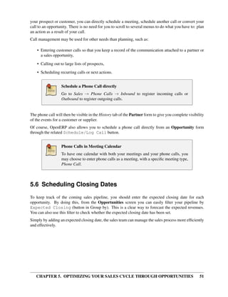 your prospect or customer, you can directly schedule a meeting, schedule another call or convert your
call to an opportunity. There is no need for you to scroll to several menus to do what you have to: plan
an action as a result of your call.
Call management may be used for other needs than planning, such as:

    • Entering customer calls so that you keep a record of the communication attached to a partner or
      a sales opportunity,
    • Calling out to large lists of prospects,

    • Scheduling recurring calls or next actions.


                   Schedule a Phone Call directly
                   Go to Sales → Phone Calls → Inbound to register incoming calls or
                   Outbound to register outgoing calls.


The phone call will then be visible in the History tab of the Partner form to give you complete visibility
of the events for a customer or supplier.
Of course, OpenERP also allows you to schedule a phone call directly from an Opportunity form
through the related Schedule/Log Call button.


                   Phone Calls in Meeting Calendar
                   To have one calendar with both your meetings and your phone calls, you
                   may choose to enter phone calls as a meeting, with a speciﬁc meeting type,
                   Phone Call.



5.6 Scheduling Closing Dates
To keep track of the coming sales pipeline, you should enter the expected closing date for each
opportunity. By doing this, from the Opportunities screen you can easily ﬁlter your pipeline by
Expected Closing (button in Group by). This is a clear way to forecast the expected revenues.
You can also use this ﬁlter to check whether the expected closing date has been set.
Simply by adding an expected closing date, the sales team can manage the sales process more efﬁciently
and effectively.




   CHAPTER 5. OPTIMIZING YOUR SALES CYCLE THROUGH OPPORTUNITIES                                        51
 
