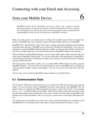 Connecting with your Email and Accessing

from your Mobile Device                                                                                6
      OpenERP provides all the information you need to pursue your company’s business
      opportunities effectively. But to stay productive with all the information you have to handle,
      it is essential that you can keep using your normal communication tools by interfacing them
      with OpenERP, and that you are not limited just to OpenERP’s interface.



Often your sales persons are already used to working with standard email clients to manage their
business. OpenERP allows you to perfectly integrate their knowledge with the use of OpenERP.
OpenERP offers this ﬂexibility to those who need to continue using their traditional email programs
to maintain their efﬁciency: OpenERP can be connected to Outlook and Thunderbird. Your users can
participate in many OpenERP-maintained processes without ever leaving their familiar environment,
and can avoid double data entry, yet easily link information to OpenERP’s database automatically.
With the Outlook and Thunderbird plug-ins, you can create and/or open contacts directly from your
email client in OpenERP without effort. You can also link emails (with attachments) to OpenERP, to
avoid information getting lost. Both plug-ins enable you for instance to create leads based on exchanges
you have with the customer.
The email gateway functionality enables you to use Open ERP’s CRM without necessarily using the
OpenERP interface. Up-to-date leads can automatically be stored in OpenERP just by sending and
receiving emails through a speciﬁc email address. You can even answer such mails from your own
mailbox.
And of course, you can link the OpenERP meeting calendar to your mobile device.


6.1 Communication Tools
The Fetchmail / Mailgateway functionality lets you interface the CRM with incoming and outgoing
emails. So you can receive mails in OpenERP and answer them directly from OpenERP. You can
install it when you conﬁgure the CRM, through the Reconﬁgure wizard, Fetch Emails, or by installing
the fetchmail module from the list of modules. Thanks to this feature, each email you receive on the
speciﬁed email address may automatically create a lead, a contact or an other object in OpenERP, while
keeping track of email attachments. This is an easy way to ensure that no crucial sales information gets
lost.
You set the generic email address you want to use, such as sales@mycompany.com, and then you tell
OpenERP that every incoming email for this address should automatically be created as a lead.




                                                                                                       53
 