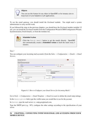 Objects
                You can use this feature for any object in OpenERP, so for instance also to
                keep track of your helpdesk or job applications.


To use the email gateway, you should install the Fetchmail module. You might need a system
administrator to carry out this work.
If you followed the steps in the previous chapters, you should have the Fetchmail module installed. If
not, you can install the Fetchmail module from the Conﬁguration Wizard (CRM Conﬁguration Wizard,
Synchronization, Fetch Emails), or from the modules list.


                  Scheduled Action
                  Click the Fetch email button to get the emails directly. OpenERP
                  also automatically creates a Scheduled Action to fetch the mails every 5
                  minutes.


Step 1
You can conﬁgure your incoming mail account(s) from the Sales → Conﬁguration → Emails → Email
Servers.




                Figure 6.1: How to Conﬁgure your Email Server for Incoming Mails?


Go to Tools → Conﬁguration → Email Template → Email Accounts to deﬁne the email smtp settings.
In the Description ﬁeld, type the visible name you would like to use for the account.
In Server, type the mail server, i.e. smtp.googlemail.com.
Type the SMTP port (e.g. 587), conﬁgure the other settings according to the speciﬁcations of your
server.


54 CHAPTER 6. CONNECTING WITH YOUR EMAIL AND ACCESSING FROM YOUR
MOBILE DEVICE
 
