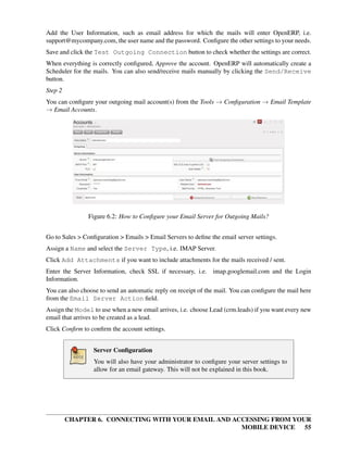 Add the User Information, such as email address for which the mails will enter OpenERP, i.e.
support@mycompany.com, the user name and the password. Conﬁgure the other settings to your needs.
Save and click the Test Outgoing Connection button to check whether the settings are correct.
When everything is correctly conﬁgured, Approve the account. OpenERP will automatically create a
Scheduler for the mails. You can also send/receive mails manually by clicking the Send/Receive
button.
Step 2
You can conﬁgure your outgoing mail account(s) from the Tools → Conﬁguration → Email Template
→ Email Accounts.




                Figure 6.2: How to Conﬁgure your Email Server for Outgoing Mails?


Go to Sales > Conﬁguration > Emails > Email Servers to deﬁne the email server settings.
Assign a Name and select the Server Type, i.e. IMAP Server.
Click Add Attachments if you want to include attachments for the mails received / sent.
Enter the Server Information, check SSL if necessary, i.e. imap.googlemail.com and the Login
Information.
You can also choose to send an automatic reply on receipt of the mail. You can conﬁgure the mail here
from the Email Server Action ﬁeld.
Assign the Model to use when a new email arrives, i.e. choose Lead (crm.leads) if you want every new
email that arrives to be created as a lead.
Click Conﬁrm to conﬁrm the account settings.


                  Server Conﬁguration
                  You will also have your administrator to conﬁgure your server settings to
                  allow for an email gateway. This will not be explained in this book.




         CHAPTER 6. CONNECTING WITH YOUR EMAIL AND ACCESSING FROM YOUR
                                                     MOBILE DEVICE 55
 