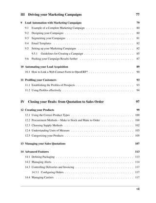 III     Driving your Marketing Campaigns                                                                 77

9 Lead Automation with Marketing Campaigns                                                               79
      9.1   Example of a Complete Marketing Campaign . . . . . . . . . . . . . . . . . . . . . .          80
      9.2   Designing your Campaigns . . . . . . . . . . . . . . . . . . . . . . . . . . . . . . . .      80
      9.3   Segmenting your Campaigns . . . . . . . . . . . . . . . . . . . . . . . . . . . . . . .       81
      9.4   Email Templates . . . . . . . . . . . . . . . . . . . . . . . . . . . . . . . . . . . . .     82
      9.5   Setting up your Marketing Campaigns . . . . . . . . . . . . . . . . . . . . . . . . . .       82
            9.5.1   Guidelines for Creating a Campaign . . . . . . . . . . . . . . . . . . . . . . .      85
      9.6   Pushing your Campaign Results further . . . . . . . . . . . . . . . . . . . . . . . . .       87

10 Automating your Lead Acquisition                                                                       89
      10.1 How to Link a Web Contact Form to OpenERP? . . . . . . . . . . . . . . . . . . . . .           90

11 Proﬁling your Customers                                                                                93
      11.1 Establishing the Proﬁles of Prospects . . . . . . . . . . . . . . . . . . . . . . . . . . .    93
      11.2 Using Proﬁles effectively . . . . . . . . . . . . . . . . . . . . . . . . . . . . . . . . .    94



IV      Closing your Deals: from Quotation to Sales Order                                                97

12 Creating your Products                                                                                 99
      12.1 Using the Correct Product Types . . . . . . . . . . . . . . . . . . . . . . . . . . . . . 100
      12.2 Procurement Methods – Make to Stock and Make to Order . . . . . . . . . . . . . . . 100
      12.3 Choosing Supply Methods . . . . . . . . . . . . . . . . . . . . . . . . . . . . . . . . 102
      12.4 Understanding Units of Measure . . . . . . . . . . . . . . . . . . . . . . . . . . . . . 103
      12.5 Categorizing your Products . . . . . . . . . . . . . . . . . . . . . . . . . . . . . . . . 105

13 Managing your Sales Quotations                                                                        107

14 Advanced Features                                                                                     113
      14.1 Deﬁning Packaging . . . . . . . . . . . . . . . . . . . . . . . . . . . . . . . . . . . . 113
      14.2 Managing Alerts . . . . . . . . . . . . . . . . . . . . . . . . . . . . . . . . . . . . . 114
      14.3 Controlling Deliveries and Invoicing . . . . . . . . . . . . . . . . . . . . . . . . . . . 117
            14.3.1 Conﬁguring Orders . . . . . . . . . . . . . . . . . . . . . . . . . . . . . . . . 117
      14.4 Managing Carriers . . . . . . . . . . . . . . . . . . . . . . . . . . . . . . . . . . . . 117


                                                                                                         vii
 