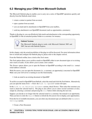 6.2 Managing your CRM from Microsoft Outlook
The Microsoft Outlook plug-in enables you to carry out a series of OpenERP operations quickly and
directly from the Outlook email client:

    • create a contact or partner from an email,
    • open a partner from an email,
    • save an email and its attachments in OpenERP from your mailbox,
    • send any attachment to an OpenERP document (such as opportunities, customers).

Thanks to the plug-in, you can effortlessly link emails and attachments to the corresponding opportunity
in OpenERP, or link an attached product folder to a customer, for instance.

                 Outlook Versions
                 The Microsoft Outlook plug-in works with Microsoft Outlook 2003 and
                 2007, but not with Outlook Express.


In this chapter, only the actual possibilities of the plug-in will be discussed. For more information about
how to install and conﬁgure the Outlook plug-in, please refer to the chapter outlook.
From the Outlook toolbar, have a look at the Tools menu.
The Push option allows you to archive emails to OpenERP, either to new document types or to existing
ones (such as Leads). It also allows you to create a new contact.
The Partner option allows you to open the Partner in OpenERP according to the email (i.e. contact
email address) selected.
With Document, you can open the document (i.e. a customer, an opportunity) concerned in OpenERP.
Make sure your web server is running to use this functionality.

    • Link an email to an existing document in OpenERP

To archive an email in OpenERP from Outlook, select the email and click the Push button. Alternatively
you can open the menu Tools → Push: the Push to OpenERP screen will open.
In the Link to an Existing Document section, check Partner. Then select the customer you
want to attach the selected mail to. The plug-in also allows you to select several customers at once,
simply by selecting a customer and pressing the ctrl button while selecting the next one.
Suppose you decide to no longer link the selected email to a customer, but instead to an opportunity.
Then you have to click the Search button to refresh the Documents list to display your opportunities.
From the list of available documents, you can select any document type you deﬁned in the Document
Settings section.

    • Create a New Document


56 CHAPTER 6. CONNECTING WITH YOUR EMAIL AND ACCESSING FROM YOUR
MOBILE DEVICE
 