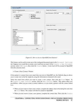 Figure 6.3: How to Access OpenERP from Outlook?


This feature can be used to create any of the conﬁgured document types in the Document Settings
tab. Suppose you would like to create a new lead from an email. In the Create a New Document
section, select CRM Lead, then click the Create button. A new lead will be created in OpenERP
from the selected email.

    • Create a New Contact / Partner

If the partner or contact from your email does not exist in OpenERP yet, the Outlook plug-in allows
you to create one on the ﬂy simply by using the information contained in the email.
Select the email from which you want to create a new contact, then click the Push button. In
the Create a New Contact section, click the New Contact button. This option offers two
possibilities: either you just create a contact (address), or you create a partner with the contact linked
to it.

    • When you just want to create a new contact, complete the address data in the dialog box and click
      the Save button. The contact will then be created in OpenERP.
    • When you also want to create a new partner, complete the contact data. Then click the Create


       CHAPTER 6. CONNECTING WITH YOUR EMAIL AND ACCESSING FROM YOUR
                                                   MOBILE DEVICE 57
 