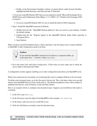 – Finally, in the Environment Variables window (as shown below) under System Variables,
           highlight the Path directory, click Edit and add ;C:Python26.
      4. If you are using MS Outlook 2007 then you are required to install “Microsoft Exchange Server
      MAPI Client and Collaboration Data Objects 1.2.1 (CDO 1.21)” Double-click Exchange CDO
      to install it.

        5. If you are using MS Outlook 2003, be sure to install the built-in CDO component.
    • Step 3: Install the OpenERP extension in Outlook.
        1. Double-click the ﬁle ‘‘OpenERP-Outlook-addin.exe‘‘that you saved on your desktop. Conﬁrm
           the default settings.
        2. Double-click the ﬁle ‘‘Register plugin‘‘in the OpenERP Outlook Addin folder (typically in
           C:Program Files).
        3. Start Outlook.

When you have executed Installation Step 1, Step 2 and Step 3, the ﬁrst thing to do is connect Outlook
to OpenERP. A little conﬁguration needs to be done.

                Toolbars
                If you want the OpenERP connection to be shown as a separate toolbar, go
                to the menu View → Toolbars. Select OpenERP.


    • Go to the menu Tools and select Conﬁguration. If this raises an error, make sure to check the
      access rights to that particular folder.

A conﬁguration window appears enabling you to enter conﬁguration data about your OpenERP server.

When your connection has succeeded, you would typically want to conﬁgure Outlook to ﬁt your needs.
To deﬁne extra document types, go to the Document Settings tab. This is the place where you can add
objects from OpenERP that you wish to link mails to. The default installation comes with a number of
predeﬁned documents, such as Partners, Leads and Sales Orders.
Here is an example of how to conﬁgure extra document types. Suppose you would like to link mails to
a meeting:

   1. In the Title, type Meeting,
   2. In the Document, type the object from OpenERP, in this example crm.meeting,
   3. In the Image, select an icon you would like to use,

   4. Click the Add button to actually create the document type.




   60 CHAPTER 6. CONNECTING WITH YOUR EMAIL AND ACCESSING FROM YOUR
   MOBILE DEVICE
 