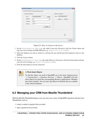 Figure 6.5: How to Connect to the Server
   1. On the Configuration Settings tab, under Connection Parameters click the Change button and
      type your server settings and XML-RPC port, e.g. http://127.0.0.1:8069,
   2. Select the database you want to connect to, and type the user and the password required to log in to the
      database,
   3. Click the Connect button,
   4. On the Configuration Settings tab, under Webserver Parameters click the Change button and type
      your web server settings, e.g. http://localhost:8080,
   5. Click the Open button to test the connection.



                   A Word about Objects
                   To ﬁnd the object you need in OpenERP, go to the menu Administration
                   → Customization → Database Structure → Objects. OpenERP will only
                   show objects for which the corresponding Business Applications / Modules
                   have been installed. You can only add objects to Outlook that are available
                   in the selected database.




6.3 Managing your CRM from Mozilla Thunderbird
With the Mozilla Thunderbird plug-in you can carry out a series of OpenERP operations directly from
Thunderbird, such as:

   • create a contact or partner from an email,
   • open a partner from an email,


       CHAPTER 6. CONNECTING WITH YOUR EMAIL AND ACCESSING FROM YOUR
                                                   MOBILE DEVICE 61
 