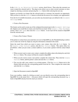 In the Link to an Existing Document section, check Partner. Then select the customer you
want to attach the selected mail to. The plug-in also allows you to select several customers at once,
simply by selecting a customer and pressing the ctrl button while selecting the next one.
Suppose you decide to no longer link the selected email to a customer, but instead to an opportunity.
Then you have to click the Search button to refresh the Documents list to display your opportunities.
From the list of available documents, you can select any document type you deﬁned in the Document
Settings section.

    • Create a New Document

This feature can be used to create any of the conﬁgured document types in the Document Settings
tab. Suppose you would like to create a new lead from an email. In the Create a New Document
section, select CRM Lead, then click the Create button. A new lead will be created in OpenERP
from the selected email.

    • Create a New Contact / Partner

If the partner or contact from your email does not exist in OpenERP yet, the Thunderbird plug-in allows
you to create one on the ﬂy simply by using the information contained in the email.
Select the email from which you want to create a new contact, then click the Push button. In
the Create a New Contact section, click the New Contact button. This option offers two
possibilities: either you just create a contact (address), or you create a partner with the contact linked
to it.

    • When you just want to create a new contact, complete the address data in the dialog box and click
      the Save button. The contact will then be created in OpenERP.
    • When you also want to create a new partner, complete the contact data. Then click the Create
      Partner button, add the partner’s name and click the Save button.
    • You can also add a new contact to an existing partner. Click the Search button next to the
      Partner ﬁeld and select the corresponding partner from the list. Then complete the contact data
      and click the Save button.


    • Open the Document created in OpenERP

From your mailbox, simply by clicking an email, you can directly access the corresponding data in
OpenERP. Go to the menu Tools → Document which will open the corresponding document (e.g. a
lead) in OpenERP, directly from the email you selected.




       CHAPTER 6. CONNECTING WITH YOUR EMAIL AND ACCESSING FROM YOUR
                                                   MOBILE DEVICE 63
 