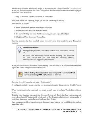Another way to use the Thunderbird plugin, is by installing the OpenERP module thunderbird.
When you install this module, the same Conﬁguration Wizard as explained before will be displayed.
Follow the same instructions.

    • Step 2: Install the OpenERP extension in Thunderbird.

To do that, use the ﬁle ‘‘openerp_plugin.xpi‘‘that you saved on your desktop.
Then proceed as follows:

   1. From Thunderbird, open the menu Tools → Add-ons.
   2. Click Extensions, then click the Install button.
   3. Go to your desktop and select the ﬁle openerp_plugin.xpi. Click Open.
   4. Click Install Now then restart Thunderbird.

Once the extension has been installed, a new OpenERP menu item is added to your Thunderbird
menubar.

                Thunderbird Version
                The OpenERP plugin for Thunderbird works as from Thunderbird version
                2.0.
                So check your Thunderbird version before installing, and download
                the latest version that you need from the following address:
                http://www.mozilla.org/products/thunderbird/


When you have executed Installation Step 1 and Step 2, the ﬁrst thing to do is connect Thunderbird to
OpenERP. A little conﬁguration needs to be done.


                  Before starting the conﬁguration, make sure your GTK server and web
                  server are running (XML-RPC should be allowed).



Go to the OpenERP menubar and select ‘ Conﬁguration‘.
A conﬁguration window appears enabling you to enter conﬁguration data about your OpenERP server.

When your connection has succeeded, you would typically want to conﬁgure Thunderbird to ﬁt your
needs.
To deﬁne extra document types, go to the Document Settings tab. This is the place where you can add
objects from OpenERP that you wish to link mails to. The default installation comes with a number of
predeﬁned documents, such as Partners, Leads and Sales Orders.
Here is an example of how to conﬁgure extra document types. Suppose you would like to link mails to
a purchase order.


       CHAPTER 6. CONNECTING WITH YOUR EMAIL AND ACCESSING FROM YOUR
                                                   MOBILE DEVICE 65
 