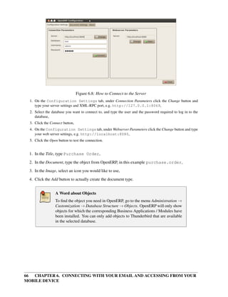 Figure 6.8: How to Connect to the Server
  1. On the Configuration Settings tab, under Connection Parameters click the Change button and
     type your server settings and XML-RPC port, e.g. http://127.0.0.1:8069,
  2. Select the database you want to connect to, and type the user and the password required to log in to the
     database,
  3. Click the Connect button,
  4. On the Configuration Settings tab, under Webserver Parameters click the Change button and type
     your web server settings, e.g. http://localhost:8080,
  5. Click the Open button to test the connection.


 1. In the Title, type Purchase Order,

 2. In the Document, type the object from OpenERP, in this example purchase.order,
 3. In the Image, select an icon you would like to use,
 4. Click the Add button to actually create the document type.


                  A Word about Objects
                  To ﬁnd the object you need in OpenERP, go to the menu Administration →
                  Customization → Database Structure → Objects. OpenERP will only show
                  objects for which the corresponding Business Applications / Modules have
                  been installed. You can only add objects to Thunderbird that are available
                  in the selected database.




66 CHAPTER 6. CONNECTING WITH YOUR EMAIL AND ACCESSING FROM YOUR
MOBILE DEVICE
 