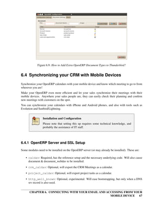 Figure 6.9: How to Add Extra OpenERP Document Types to Thunderbird?


6.4 Synchronizing your CRM with Mobile Devices
Synchronize your OpenERP calendars with your mobile device and know which meeting to go to from
wherever you are!
Make your OpenERP even more efﬁcient and let your sales synchronize their meetings with their
mobile devices. Anywhere your sales people are, they can easily check their planning and conﬁrm
new meetings with customers on the spot.
You can synchronize your calendars with iPhone and Android phones, and also with tools such as
Evolution and Sunbird/Lightning.


                 Installation and Conﬁguration
                 Please note that setting this up requires some technical knowledge, and
                 probably the assistance of IT staff.




6.4.1 OpenERP Server and SSL Setup

Some modules need to be installed on the OpenERP server (or may already be installed). These are:

    • caldav: Required, has the reference setup and the necessary underlying code. Will also cause
      document & document_webdav to be installed.
    • crm_caldav: Optional, will export the CRM Meetings as a calendar.

    • project_caldav: Optional, will export project tasks as a calendar.
    • http_well_known: Optional, experimental. Will ease bootstrapping, but only when a DNS
      srv record is also used.


      CHAPTER 6. CONNECTING WITH YOUR EMAIL AND ACCESSING FROM YOUR
                                                  MOBILE DEVICE 67
 