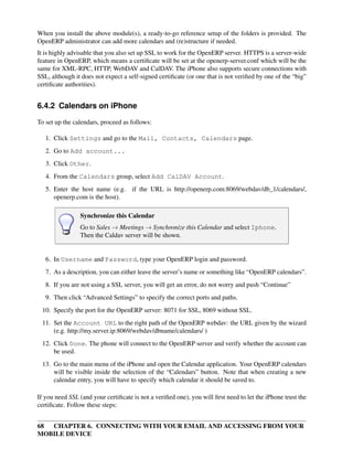 When you install the above module(s), a ready-to-go reference setup of the folders is provided. The
OpenERP administrator can add more calendars and (re)structure if needed.
It is highly advisable that you also set up SSL to work for the OpenERP server. HTTPS is a server-wide
feature in OpenERP, which means a certiﬁcate will be set at the openerp-server.conf which will be the
same for XML-RPC, HTTP, WebDAV and CalDAV. The iPhone also supports secure connections with
SSL, although it does not expect a self-signed certiﬁcate (or one that is not veriﬁed by one of the “big”
certiﬁcate authorities).


6.4.2 Calendars on iPhone

To set up the calendars, proceed as follows:

   1. Click Settings and go to the Mail, Contacts, Calendars page.
   2. Go to Add account...
   3. Click Other.
   4. From the Calendars group, select Add CalDAV Account.
   5. Enter the host name (e.g.      if the URL is http://openerp.com:8069/webdav/db_1/calendars/,
      openerp.com is the host).

                Synchronize this Calendar
                Go to Sales → Meetings → Synchronize this Calendar and select Iphone.
                Then the Caldav server will be shown.


   6. In Username and Password, type your OpenERP login and password.
   7. As a description, you can either leave the server’s name or something like “OpenERP calendars”.
   8. If you are not using a SSL server, you will get an error, do not worry and push “Continue”
   9. Then click “Advanced Settings” to specify the correct ports and paths.
 10. Specify the port for the OpenERP server: 8071 for SSL, 8069 without SSL.
 11. Set the Account URL to the right path of the OpenERP webdav: the URL given by the wizard
     (e.g. http://my.server.ip:8069/webdav/dbname/calendars/ )
 12. Click Done. The phone will connect to the OpenERP server and verify whether the account can
     be used.
 13. Go to the main menu of the iPhone and open the Calendar application. Your OpenERP calendars
     will be visible inside the selection of the “Calendars” button. Note that when creating a new
     calendar entry, you will have to specify which calendar it should be saved to.

If you need SSL (and your certiﬁcate is not a veriﬁed one), you will ﬁrst need to let the iPhone trust the
certiﬁcate. Follow these steps:


68 CHAPTER 6. CONNECTING WITH YOUR EMAIL AND ACCESSING FROM YOUR
MOBILE DEVICE
 