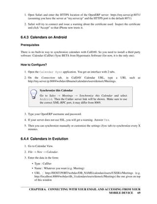 1. Open Safari and enter the HTTPS location of the OpenERP server: https://my.server.ip:8071/
      (assuming you have the server at “my.server.ip” and the HTTPS port is the default 8071)
   2. Safari will try to connect and issue a warning about the certiﬁcate used. Inspect the certiﬁcate
      and click “Accept” so that iPhone now trusts it.


6.4.3 Calendars on Android

Prerequisites

There is no built-in way to synchronize calendars with CalDAV. So you need to install a third party
software: Calendar (CalDav) Sync BETA from Hypermatix Software (for now, it is the only one).


How to Conﬁgure?

   1. Open the Calendar Sync application. You get an interface with 2 tabs.
   2. On the Connection tab, in CalDAV Calendar URL, type a                          URL    such   as
      http://my.server.ip:8069/webdav/dbname/calendars/users/demo/c/Meetings.


                Synchronize this Calendar
                Go to Sales → Meetings → Synchronize this Calendar and select
                Android. Then the Caldav server link will be shown. Make sure to use
                the correct XML-RPC port, it may differ from 8069.


   3. Type your OpenERP username and password.
   4. If your server does not use SSL, you will get a warning. Answer Yes.
   5. Then you can synchronize manually or customize the settings (Sync tab) to synchronize every X
      minutes.


6.4.4 Calendars in Evolution

   1. Go to Calendar View.
   2. File → New → Calendar.
   3. Enter the data in the form:

         • Type : CalDav
         • Name : Whatever you want (e.g. Meeting)
         • URL : http://HOST:PORT/webdav/DB_NAME/calendars/users/USER/c/Meetings (e.g.
           http://localhost:8069/webdav/db_1/calendars/users/demo/c/Meetings) the one given on top
           of this window


       CHAPTER 6. CONNECTING WITH YOUR EMAIL AND ACCESSING FROM YOUR
                                                   MOBILE DEVICE 69
 
