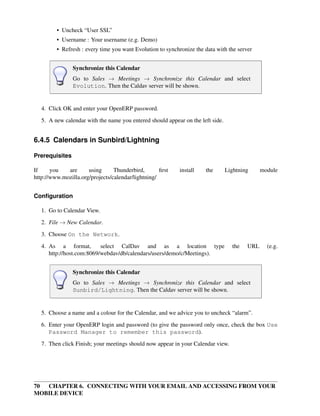 • Uncheck “User SSL”
         • Username : Your username (e.g. Demo)
         • Refresh : every time you want Evolution to synchronize the data with the server


                Synchronize this Calendar
                Go to Sales → Meetings → Synchronize this Calendar and select
                Evolution. Then the Caldav server will be shown.


   4. Click OK and enter your OpenERP password.
   5. A new calendar with the name you entered should appear on the left side.


6.4.5 Calendars in Sunbird/Lightning

Prerequisites

If     you   are      using      Thunderbird,       ﬁrst    install   the        Lightning     module
http://www.mozilla.org/projects/calendar/lightning/


Conﬁguration

   1. Go to Calendar View.

   2. File → New Calendar.
   3. Choose On the Network.
   4. As a format,         select CalDav and as a location type                    the   URL     (e.g.
      http://host.com:8069/webdav/db/calendars/users/demo/c/Meetings).


                Synchronize this Calendar
                Go to Sales → Meetings → Synchronize this Calendar and select
                Sunbird/Lightning. Then the Caldav server will be shown.


   5. Choose a name and a colour for the Calendar, and we advice you to uncheck “alarm”.
   6. Enter your OpenERP login and password (to give the password only once, check the box Use
      Password Manager to remember this password).
   7. Then click Finish; your meetings should now appear in your Calendar view.




70 CHAPTER 6. CONNECTING WITH YOUR EMAIL AND ACCESSING FROM YOUR
MOBILE DEVICE
 