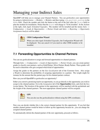 Managing your Indirect Sales                                                                      7
OpenERP will help you to manage your Channel Partners. You can geolocalize your opportunities
by going to Administration → Modules → Modules and then typing crm_partner_assign in the
Name ﬁeld. Check the module and click the button at the end of the line (after the State ﬁeld) to
plan the module for installation. Notice that the State will change to ‘To be installed’. In the Actions
at the right, click Apply Scheduled Upgrades. The module will be installed and the menus Sales →
Conﬁguration → Leads & Opportunities → Partner Grade and Sales → Reporting → Opportunity
Assignment Analysis will be added.


                  CRM Conﬁguration Wizard
                  When you click Apply Scheduled Upgrades, the Conﬁguration Wizard will
                  be displayed. You can cancel it if you need no other CRM modules to be
                  installed.



7.1 Forwarding Opportunities to Channel Partners
You can use geolocalization to assign and forward opportunities to channel partners.
Through Sales → Conﬁguration → Leads & Opportunities → Partner Grade, you can create partner
grades to classify your partners, such as Gold Partner, Silver Partner, Ready Partner. These grades will
be used to determine who gets assigned which kind of opportunities.
Assign the grades to the partners on the Geo Localization tab of the Customer form. Also assign
a Weight to determine the probability of assigning opportunities to a partner. The weight might for
instance be the amount that the partner pays for his channel partner contract.
How can you tell OpenERP to geolocalize an opportunity?
Either you convert a promising lead to an opportunity, or you go directly to the opportunity you wish to
assign to the channel partner. Go to the Assignation tab of the Opportunities form, and click the Geo
Assign button. The location of the partner in the opportunity will be matched with the geolatitude and
the weight of the channel partners. The most appropriate channel partner will be assigned.


                  GPS
                  You can also use the geolocalization without using the GPS coordinates.


Now you can decide whether this is the correct channel partner for this opportunity. If you feel that
another channel partner would be better to follow up this opportunity because he , you can change the
assigned channel partner.
To automatically inform the channel partner of the new opportunity, proceed as follows.



                                                                                                     71
 
