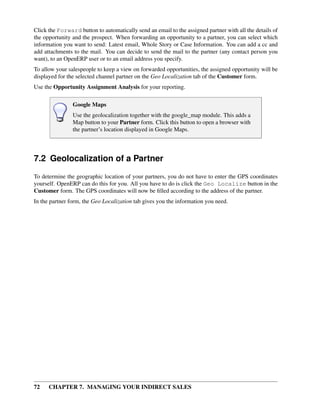 Click the Forward button to automatically send an email to the assigned partner with all the details of
the opportunity and the prospect. When forwarding an opportunity to a partner, you can select which
information you want to send: Latest email, Whole Story or Case Information. You can add a cc and
add attachments to the mail. You can decide to send the mail to the partner (any contact person you
want), to an OpenERP user or to an email address you specify.
To allow your salespeople to keep a view on forwarded opportunities, the assigned opportunity will be
displayed for the selected channel partner on the Geo Localization tab of the Customer form.
Use the Opportunity Assignment Analysis for your reporting.

                Google Maps
                Use the geolocalization together with the google_map module. This adds a
                Map button to your Partner form. Click this button to open a browser with
                the partner’s location displayed in Google Maps.




7.2 Geolocalization of a Partner
To determine the geographic location of your partners, you do not have to enter the GPS coordinates
yourself. OpenERP can do this for you. All you have to do is click the Geo Localize button in the
Customer form. The GPS coordinates will now be ﬁlled according to the address of the partner.
In the partner form, the Geo Localization tab gives you the information you need.




72    CHAPTER 7. MANAGING YOUR INDIRECT SALES
 