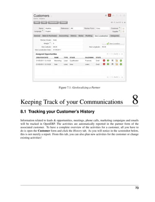 Figure 7.1: Geolocalizing a Partner




Keeping Track of your Communications                                                             8
8.1 Tracking your Customer’s History
Information related to leads & opportunities, meetings, phone calls, marketing campaigns and emails
will be tracked in OpenERP. The activities are automatically reported in the partner form of the
associated customer. To have a complete overview of the activities for a customer, all you have to
do is open the Customer form and click the History tab. As you will notice in the screenshot below,
this is not merely a report. From this tab, you can also plan new activities for the customer or change
existing activities!




                                                                                                    73
 