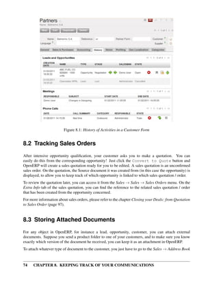 Figure 8.1: History of Activities in a Customer Form


8.2 Tracking Sales Orders
After intensive opportunity qualiﬁcation, your customer asks you to make a quotation. You can
easily do this from the corresponding opportunity! Just click the Convert to Quote button and
OpenERP will create a sales quotation ready for you to be edited. A sales quotation is an unconﬁrmed
sales order. On the quotation, the Source document it was created from (in this case the opportunity) is
displayed, to allow you to keep track of which opportunity is linked to which sales quotation / order.
To review the quotation later, you can access it from the Sales → Sales → Sales Orders menu. On the
Extra Info tab of the sales quotation, you can ﬁnd the reference to the related sales quotation / order
that has been created from the opportunity concerned.
For more information about sales orders, please refer to the chapter Closing your Deals: from Quotation
to Sales Order (page 97).


8.3 Storing Attached Documents
For any object in OpenERP, for instance a lead, opportunity, customer, you can attach external
documents. Suppose you send a product folder to one of your customers, and to make sure you know
exactly which version of the document he received, you can keep it as an attachment in OpenERP.
To attach whatever type of document to the customer, you just have to go to the Sales → Address Book


74    CHAPTER 8. KEEPING TRACK OF YOUR COMMUNICATIONS
 