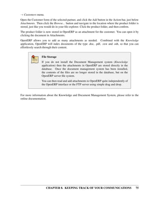 → Customers menu.
Open the Customer form of the selected partner, and click the Add button in the Action bar, just below
Attachments. Then click the Browse... button and navigate to the location where the product folder is
stored, just like you would do in your ﬁle explorer. Click the product folder, and then conﬁrm.
The product folder is now stored in OpenERP as an attachment for the customer. You can open it by
clicking the document in Attachments.
OpenERP allows you to add as many attachments as needed. Combined with the Knowledge
application, OpenERP will index documents of the type .doc, .pdf, .sxw and .odt, so that you can
effortlessly search through their content.


                  File Storage
                  If you do not install the Document Management system (Knowledge
                  application) then the attachments in OpenERP are stored directly in the
                  database. Once the document management system has been installed,
                  the contents of the ﬁles are no longer stored in the database, but on the
                  OpenERP server ﬁle system.
                  You can then read and add attachments to OpenERP quite independently of
                  the OpenERP interface or the FTP server using simple drag and drop.


For more information about the Knowledge and Document Management System, please refer to the
online documentation.




                      CHAPTER 8. KEEPING TRACK OF YOUR COMMUNICATIONS                              75
 