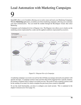 Lead Automation with Marketing Campaigns

9
OpenERP offers a set of modules allowing you to easily create and track your Marketing Campaigns.
With the Marketing application, you deﬁne your direct marketing campaigns, allowing you to automate
your lead communication. You can install the module through the Reconﬁgure wizard, then select
Marketing.
Campaigns can be displayed in List or Diagram view. The Diagram view allows you to clearly see the
marketing actions (represented by a node) and the applied conditions (represented by an arrow).




                               Figure 9.1: Diagram View of a Campaign

A marketing campaign is an event or an activity that will help you manage and reach your partners with
speciﬁc messages. A campaign can have many activities that will be triggered from a speciﬁc situation,
for instance a response from a contact to an email you sent. The result of such a response (action) could
be the sending of an email, for which a template has previously been created in OpenERP.
To use the email functionality, you have to conﬁgure your email account. This is explained in the
chapter Communication Tools (page 53).




                                                                                                      79
 