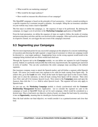 • What would be our marketing campaign?

    • Who would be the target audience?
    • How would we measure the effectiveness of our campaign?

The OpenERP campaign is based on the principle of lead automation. A lead is created according to
a speciﬁc response by a customer towards a stimulus. An example: ﬁlling the car insurance calculator
on your website may create a lead in OpenERP.
The ﬁrst step is to deﬁne the campaign, i.e. the sequence of steps to be performed. By deﬁning the
campaign, we trigger a set of activities in the Marketing Campaign application of OpenERP.
From the lead automation, we deﬁne the sequence of steps we ought to follow, the modes of creating
and processing these activities and the cost involved in this campaign. After each activity and based on
its respective stimuli, we can trigger the next event of the campaign concerned.


9.3 Segmenting your Campaigns
The two most important points for any successful campaign are the adoption of a concrete methodology
of execution and choosing the right segment: a target loop of customers to whom our campaign would
be directed (i.e. your target audience). Inappropriate focus on the wrong segment would result in the
campaign being misﬁred and our efforts would reach deaf ears.
Through the Segment tab in the Campaign module, we can deﬁne our segment for each Campaign
activity. Indeed, it is perfectly well possible that with every step downwards, the segment gets narrowed
in terms of number. You can also synchronize the entire campaign steps according to the deﬁned
segments.
Our insurance company wants to attack the Spanish market, and will deﬁne a segment called Spanish
Leads. Of course you would want your segment to be valid for leads coming from Spain only. To
achieve this, go to the Leads list view. Filter all the leads for Spain (type Spain in the Country ﬁeld),
make sure to clear the salesteam, so that all leads coming from Spain will be selected. Then click
Save Filter and call it for instance Spanish Leads. Now return to the Campaigns menu and open the
Segment, then click the Filter ﬁeld to select Spanish Leads. The segment will now only apply to
Spanish leads.
As you can see, the Marketing Campaign module is closely synchronized with the Customer
Relationship Management Business Application. Let us consider the segment we cater in the
campaign as Leads in OpenERP. Goals are set for each campaign, which would be considered as a
desired state. Once a lead meets our objective criteria of goals, we change the lead status by converting
it into an Opportunity, meaning that we should give focused attention.
Once the lead satisﬁes our ﬁnal objective, we would consider it as a partner/customer and close that
lead.




               CHAPTER 9. LEAD AUTOMATION WITH MARKETING CAMPAIGNS                                    81
 