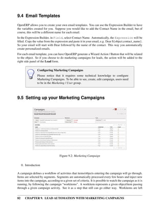 9.4 Email Templates
OpenERP allows you to create your own email templates. You can use the Expression Builder to have
the variables created for you. Suppose you would like to add the Contact Name in the email, but of
course, this will be a different name for each email.
In the Expression Builder, in Field, select Contact Name. Automatically, the Expression will be
ﬁlled. Copy the value from the expression and paste it in your email, e.g. Dear ${object.contact_name}.
So your email will start with Dear followed by the name of the contact. This way you automatically
create personalized emails.
For each email template, you can have OpenERP generate a Wizard Action / Button that will be related
to the object. So if you choose to do marketing campaigns for leads, the action will be added to the
right side panel of the Lead form.

                 Conﬁguring Marketing Campaigns
                 Please notice that it requires some technical knowledge to conﬁgure
                 Marketing Campaigns. To be able to see, create, edit campaign, users need
                 to be in the Marketing / User group.




9.5 Setting up your Marketing Campaigns




                                    Figure 9.2: Marketing Campaign


     0. Introduction

A campaign deﬁnes a workﬂow of activities that items/objects entering the campaign will go through.
Items are selected by segments. Segments are automatically processed every few hours and inject new
items into the campaign, according to a given set of criteria. It is possible to watch the campaign as it is
running, by following the campaign “workitems”. A workitem represents a given object/item passing
through a given campaign activity. See it as a step that still can go either way. Workitems are left


82      CHAPTER 9. LEAD AUTOMATION WITH MARKETING CAMPAIGNS
 