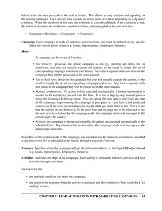 behind when the item proceeds to the next activities. This allows an easy analysis and reporting on
the running campaign. Each activity may execute an action upon activation depending on a dynamic
condition. When the condition is not met, the workitem is cancelled/deleted; if the condition is met,
the action is executed, the workitem is marked as Done, and propagated to the next activities.

   1. Campaigns (Marketing → Campaigns → Campaigns)

Campaign Each campaign is made of activities and transitions, and must be deﬁned on any speciﬁc
    object the system knows about (e.g. Leads, Opportunities, Employees, Partners).
Mode
           A campaign can be in one of 4 modes:

         • Test Directly: processes the whole campaign in one go, ignoring any delay put on
           transitions, and does not actually execute the actions, so the result is simply the set of
           corresponding campaign workitems (see below). Any time a segment adds new items in the
           campaign they will be processed in the same manner.
         • Test in Real time: processes the campaign but does not actually execute the actions, so the
           result is simply the set of corresponding campaign workitems. Any time a segment adds
           new items in the campaign they will be processed in the same manner.
         • Manual conﬁrmation: No action will be executed automatically, a human intervention is
           needed to let workitems proceed into the ﬂow. It is like a step-by-step manual process
           using the Campaign Followup menu. You can ignore the time delays and force any step
           of the campaign, implementing the campaign at your pace i.e. (you have a test email and
           want to see if the steps and templates do exactly what you want them to do). You will see
           that the actions set are deﬁned as To Do and Done and the page has to be refreshed to see
           the next activities deﬁned by the campaign node: the campaign sends real messages to the
           actual targets, be warned.
         • Normal: the campaign is processed normally, all actions are executed automatically at the
           scheduled date. Pay attention that in this status, the campaign sends real messages to the
           actual target audience.

Regardless of the current mode of the campaign, any workitem can be manually executed or cancelled
at any time (even if it is scheduled in the future) through Campaign Followup.

Resource Speciﬁes where the campaign will get the information from, i.e. the OpenERP object linked
     (e.g. Leads, Opportunities, Employees, Partners).
Activities Activities are steps in the campaign. Each activity is optionally linked to previous and next
      activities through transitions.

Each activity has:

    • one optional condition that stops the campaign,
    • one action to be executed when the activity is activated and the condition is True (could be a ‘do
      nothing’ action),


               CHAPTER 9. LEAD AUTOMATION WITH MARKETING CAMPAIGNS                                   83
 