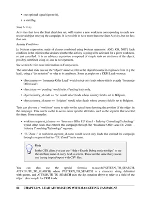 • one optional signal (ignore it),
     • a start ﬂag.

Start Activity
Activities that have the Start checkbox set, will receive a new workitem corresponding to each new
resource/object entering the campaign. It is possible to have more than one Start Activity, but not less
than one.
Activity Conditions
[a Boolean expression, made of clauses combined using boolean operators: AND, OR, NOT] Each
condition is the criterion that decides whether the activity is going to be activated for a given workitem,
or just cancelled. It is an arbitrary expression composed of simple tests on attributes of the object,
possibly combined using or, and & not operators.
See section 6.1 for more information on Comparators.
The individual tests can use the “object” name to refer to the object/resource it originates from (e.g the
lead), using a “dot notation” to refer to its attributes. Some examples on a CRM Lead resource:

     • object.name == ‘Insurance Offer Lead’ would select only leads whose title is exactly “Insurance
       Offer Lead”,
     • object.state == ‘pending’ would select Pending leads only,
     • object.country_id.code == ‘be’ would select leads whose country ﬁeld is set to Belgium,
     • object.country_id.name == ‘Belgium’ would select leads whose country ﬁeld is set to Belgium.

Tests can also use a ‘workitem’ name to refer to the actual item denoting the position of the object in
the campaign. This can be useful to access some speciﬁc attributes, such as the segment that selected
this item. Some examples:

     • workitem.segment_id.name == ‘Insurance Offer EU Zone1 - Industry Consulting/Technology’
       would select leads that entered this campaign through the “Insurance Offer Lead EU Zone1 -
       Industry Consulting/Technology” segment,
     • ‘EU Zone1’ in workitem.segment_id.name would select only leads that entered the campaign
       through a segment that has “EU Zone1” in its name.

                 Help
                 In the GTK client you can use “Help > Enable Debug mode tooltips” to see
                 the attribute name of every ﬁeld in a form. These are the same that you can
                 use during import/export with CSV ﬁles.


You      can    also    use    the special formula    re.search(PATTERN_TO_SEARCH,
ATTRIBUTE_TO_SEARCH) where PATTERN_TO_SEARCH is a character string delimited
with quotes, and ATTRIBUTE_TO_SEARCH uses the dot notation above to refer to a ﬁeld of the
object. An example for CRM leads:


84     CHAPTER 9. LEAD AUTOMATION WITH MARKETING CAMPAIGNS
 