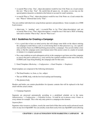 • re.search(‘Plan to buy: True’, object.description) would be true if the Notes on a Lead contain
      this text: “Plan to buy: True”. Be careful that all spaces etc. do matter, so you may use the
      special pattern characters as detailed at the bottom to account for small variations,
    • re.search(‘Plan to.*True’, object.description) would be true if the Notes on a Lead contain this
      text: “Plan to” followed later on by “True”.

You can combine individual tests using boolean operators and parentheses. Some examples on a CRM
Lead resource:

    • object.state != ‘pending’ and ( re.search(‘Plan to by:.*True’,object.description) and not
      re.search(‘Plan to use:.*True’,object.description) ) would be true if the lead is NOT in Pending
      state and it contains “Plan to buy”, but not “Plan to use”.


9.5.1 Guidelines for Creating a Campaign

    • It is a good idea to have an initial activity that will change some ﬁelds on the objects entering
      the campaign to mark them as such, to avoid mixing them in other processes (e.g. set a speciﬁc
      state and Sales Team on a CRM lead being processed by a campaign). You can also deﬁne a time
      delay so that the campaign seems more human (note if the answer comes in a matter of seconds
      or minutes it is computer generated).
    • Put a stop condition on each subsequent activity in the campaign to get items out of the campaign
      as soon as the goal is achieved (e.g. every activity has a partial condition on the state of the item,
      if CRM Leads stops being Pending, the campaign ends for that case).

   2. Email Templates (Marketing → Conﬁguration → Email Template → Templates)

Email templates are composed of the following information:

    • The Email headers: to, from, cc, bcc, subject
    • The raw HTML body, with the low-level markup and formatting
    • The plaintext body

Headers and bodies can contain placeholders for dynamic contents that will be replaced in the ﬁnal
email with the actual content.

   3. Campaign Segments

Segments are processed automatically according to a predeﬁned schedule set in the menu
Administration → Conﬁguration → Scheduled Actions. It could be set to process every 4 hours or
every minute for example. This is the only entry point in a campaign at the moment.
Segment ﬁlters
Segments select resources via ﬁlters, exactly the same kind of ﬁlter that can be used in advanced search
views on any list in OpenERP. You can actually create them easily from any OpenERP screen allowing


                 CHAPTER 9. LEAD AUTOMATION WITH MARKETING CAMPAIGNS                                     85
 