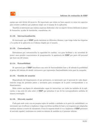 Informe de evaluaci´n de ERP
                                                                                    o


equipo que est´ detr´s del proyecto. Es importante que exista un buen soporte en estos tres aspectos
               a    a
para resolver conﬂictos que pudieran surgir con el manejo de la aplicaci´n.
                                                                        o
    Tambi´n es interesante que existan empresas dedicadas a dar un soporte t´cnico dedicado en planes
         e                                                                  e
de formaci´n, ayudas de instalaci´n, consultor´ etc.
          o                      o            ıas,


2.1.12.   Internacionalizaci´n
                            o

    Es interesante que el ERP pueda instalarse en diferentes idiomas y que tenga todas las etiquetas
y la ayuda de la aplicaci´n en el idioma elegido por el usuario.
                         o


2.1.13.   Customizaci´n
                     o

   Entendemos por customizaci´n la capacidad de cambiar, con gran facilidad y sin necesidad de
                              o
poseer unos grandes conocimientos de programaci´n, la apariencia del ERP por parte del personal
                                               o
que har´ uso del mismo.
       a


2.1.14.   Extensibilidad

    Se apreciar´ que el ERP introduzca una serie de funcionalidades base y d´ adem´s la posibilidad
                a                                                             e      a
al gestor del sistema de a˜adir extensiones que representen funcionalidades extra para la compa˜´
                          n                                                                    nıa.


2.1.15.   Gesti´n de usuarios
               o

   Dependiendo del departamento al que pertenezca, es interesante que el personal de cada depar-
tamento tenga los permisos justos y necesarios para encargarse de la parte correspondiente a su
departamento.
    Debe existir una ﬁgura de administrador capaz de interactuar con todos los m´dulos de la apli-
                                                                                o
caci´n, y una serie de roles sobre el ERP que permitan el uso de los correspondientes m´dulos de
    o                                                                                   o
manera restringida.


2.1.16.   Mercado espa˜ ol
                      n

    Cada pa´ suele venir con sus propias reglas de medida o unidades en la parte de contabilidad y es
            ıs
interesante que el software a implantar venga con dichas medidas de base y no tengamos que adaptarlas
nosotros mismos a trav´s de extensiones. Como la empresa donde se va a implantar el ERP pertenece
                        e
al mercado espa˜ol, tendremos en cuenta su sistema de medidas en el presente informe.
                 n




                                                                                              10/61
 