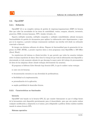 Informe de evaluaci´n de ERP
                                                                                      o


3.2.     OpenERP

3.2.1.    Deﬁnici´n
                 o

    OpenERP [2] es un completo sistema de gesti´n de empresas/organizaciones (ERP) de licencia
                                                  o
libre que cubre las necesidades de las ´reas de contabilidad, ventas, compras, almac´n, inventario,
                                       a                                            e
proyectos, CRM, recursos humanos, TPV, tiendas virtuales, etc.
   Soporta m´ltiples monedas, m´ltiples compa˜´ y m´ltiples contabilidades; adem´s incorpora
              u                   u            nıas       u                          a
funcionalidades de gesti´n de documentos para agilizar la colaboraci´n entre departamentos y equi-
                        o                                           o
pos en la empresa; y permite trabajar remotamente mediante una interfaz web desde un ordenador
conectado a Internet.
   Se integra con distintos softwares de oﬁcina. Dispone de funcionalidad para la generaci´n de im-
                                                                                          o
presos v´ PDF, HTML, y permite exportar datos a otros programas como OpenOﬃce o MS Oﬃce
        ıa
(Excel, Word).
    La arquitectura del sistema es cliente/servidor, lo que permite que todos los usuarios trabajen
sobre el mismo repositorio de datos. Esto tiene la ventaja de que toda la informaci´n est´ disponible y
                                                                                   o     a
sincronizada en todo momento adem´s de que descarga la mayor parte del trabajo de procesamiento
                                     a
de datos de las m´quinas cliente (donde trabajan efectivamente los usuarios).
                 a
   El programa es Software Libre liberado bajo licencia GPL, lo que le conﬁere varias ventajas:

       coste cero de licencias;

       documentaci´n extensiva en una diversidad de problem´ticas;
                  o                                        a

       ﬂexibilidad en la implementaci´n;
                                     o

       personalizaci´n de la aplicaci´n;
                    o                o

       amplia posibilidad de desarrollos futuros.


3.2.2.    Caracter´
                  ısticas no funcionales


   Licencia
    OpenERP est´ basado en la licencia GPL [3], que consiste b´sicamente en que el c´digo fuente
                 a                                              a                      o
de la herramienta est´ disponible gratuitamente para el desarrollador, para que este pueda realizar
                     a
cualquier modiﬁcaci´n y adaptaci´n en el mismo, pero oblig´ndole a publicar dichos cambios tambi´n
                   o             o                        a                                      e
usando la misma licencia GPL.

   Sistema operativo

                                                                                                14/61
 