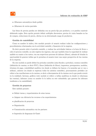 Informe de evaluaci´n de ERP
                                                                                       o


     Albaranes autom´ticos desde pedido
                    a

     Albaranes de env´ parciales
                     ıos

   Las listas de precios pueden ser deﬁnidas con un precio ﬁjo por producto, o se pueden construir
deﬁniendo reglas. Esta opci´n permite deﬁnir m´ltiples descuentos, precios de venta basados en los
                            o                    u
de compra, reducciones de precio, ofertas en un determinado rango de productos.

   Gesti´n de contabilidad
        o
   Como su nombre lo indica, ´ste modulo permite al usuario realizar todas las conﬁguraciones y
                               e
procedimientos relacionados con la actividad contable y ﬁnanciera de la empresa.
    Es decir permite abrir el periodo contable, y realizar las actividades b´sicas a la hora de llevar a
                                                                             a
cabo el proceso contable, no solo registra los ingresos, sino que tambi´n tiene la capacidad de realizar
                                                                       e
an´lisis en cuanto a los costos, con sus respectivos procesos de informe (libros), adem´s de brindar la
  a                                                                                     a
oportunidad de generar tablas que le permitan al usuario tener una mejor perspectiva de las cuentas
de la empresa.
    En este modulo se puede deﬁnir los periodos contables (a˜os ﬁscales y periodos), cuentas contables
                                                                n
(deﬁnici´n de cuentas, es decir PUC), libros (deﬁnici´n de libros), impuestos, presupuestos, modelos,
         o                                               o
t´rminos de pago, contabilidad anal´
 e                                    ıtica (en donde se deﬁnen los bancos y la monedas que se van a
utilizar), asientos (en donde se registran todos los asientos contables), procesamiento peri´dico (se
                                                                                                 o
reﬁere a las conciliaciones en la cuentas, es decir a discrepancias de la cuentas con lo que puede ocurrir
en la realidad), facturas, gr´ﬁcos (este modulo se reﬁere a tablas anal´
                              a                                             ıticas en donde se relacionan
las cuentas), informes (como su nombre lo lo indica en este subm´dulo, que generan los informes
                                                                         o
tendientes a la contabilidad).

   Gesti´n de proyectos
        o
   Este m´dulo permite:
         o

     Deﬁnir tareas y requerimientos de estas tareas.

     Asignar con eﬁciencia los recursos a los requerimientos

     planiﬁcacion de proyectos

     Organizaci´n
               o

     Comunicaci´n autom´tica con los partners
               o       a

     Impresi´n de diagramas de Gantt
            o



                                                                                                   19/61
 
