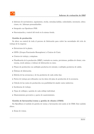 Informe de evaluaci´n de ERP
                                                                                    o


     Informes de movimientos, seguimiento, stocks, entradas/salidas, caducidades, inventario, ubica-
     ciones, etc. Informes personalizables.

     Integrado con Openbravo POS.

     Sincronizaci´n y control del stock en la misma tienda.
                 o


   Gesti´n de producci´n
        o             o
   Se ofrece un control de todo el proceso de fabricaci´n para cubrir las necesidades del ciclo de
                                                       o
trabajo de la empresa:

     Estructuras de la planta.

     GFH’s (Grupos Funcionales Homog´neos) o Centros de Coste.
                                    e

     Centros de trabajo y m´quinas.
                           a

     Planiﬁcaci´n de la producci´n (MRP), teniendo en cuenta, previsiones, pedidos de cliente, exis-
                o               o
     tencias, stock m´
                     ınimo y ´rdenes de fabricaci´n en curso.
                             o                   o

     Planes de producci´n con m´ltiples productos de entrada y m´ltiples productos de salida.
                       o       u                                u

     ´
     Ordenes de fabricaci´n.
                         o

     Edici´n de las secuencias y de los productos de cada orden fase.
          o

     Partes de trabajo pre-rellenados con los datos del plan de producci´n de la secuencia.
                                                                        o

     C´lculo de los costes de producci´n con posibilidad de a˜adir costes indirectos.
      a                               o                      n

     Incidencias de trabajo.

     Tipos de utillajes y gesti´n de cada utillaje individual.
                               o

     Mantenimiento preventivo y partes de mantenimiento.


   Gesti´n de facturaci´n/ventas y gesti´n de clientes (CRM)
        o              o                o
    En OpenBravo el m´dulo de gesti´n de ventas y facturaci´n est´ unido al de CRM. Este m´dulo
                     o             o                       o     a                        o
ofrece:

     Zonas de ventas.



                                                                                              29/61
 