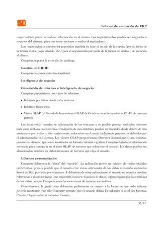 Informe de evaluaci´n de ERP
                                                                                       o


requerimiento puede actualizar informaci´n en el mismo. Los requerimientos pueden ser asignados a
                                         o
usuarios del sistema, para que tome acciones o realice el seguimiento.
    Los requerimientos pueden ser generados tambi´n en base al estado de la cuenta (por ej. fecha de
                                                    e
la ultima venta, pago vencido, etc.) para el seguimiento por parte de la fuerza de ventas o de atenci´n
   ´                                                                                                 o
al cliente.
   Compiere soporta la creaci´n de mailings.
                             o

   Gesti´n de RRHH
        o
   Compiere no posee esta funcionalidad.

   Inteligencia de negocio

   Generaci´n de informes e inteligencia de negocio
           o
   Compiere proporciona tres tipos de informes:

     Informes por listas desde cada ventana.

     Informes ﬁnancieros.

     Vistas OLAP (utilizando la herramienta OLAP de Oracle u otras herramientas OLAP de terceras
     partes).

    Las listas est´n basadas en informaci´n de las ventanas y es posible generar m´ltiples informes
                  a                       o                                          u
para cada ventana en el sistema. Cualquiera de esos informes pueden ser iniciados desde dentro de una
ventana en particular o, alternativamente, colocarlos en el men´, incluyendo par´metros deﬁnidos por
                                                               u                a
el administrador del sistema. Los visores OLAP proporcionan diferentes dimensiones (como cuentas,
productos, clientes) que ser´n mostrados en formato tabular o gr´ﬁco. Compiere brinda la informaci´n
                            a                                    a                                 o
necesaria para mostrarla en el visor OLAP de terceros que seleccione el usuario. Los datos pueden ser
almacenados tambi´n en datawarehouses de terceros que elija el usuario.
                    e

   Informes personalizados
    Compiere diferencia la “vista” del “modelo”. La aplicaci´n provee un n´mero de vistas est´ndar
                                                              o               u                    a
predeﬁnidas, pero es posible que el usuario cree vistas adicionales de los datos utilizando sentencias
Select de SQL provistas por el mismo. A diferencia de otras aplicaciones, el usuario no necesita resolver
referencias a claves for´neas (que requerir´ conocer el modelo de datos) o preocuparse por la seguridad
                        a                  ıa
de los datos, ya que Compiere resuelve esos temas de manera autom´tica.
                                                                      a
    Generalmente, la gente tiene diferentes preferencias en cuanto a la forma en que cada informe
deber´ mostrarse. Por ello Compiere permite que el usuario deﬁna los informes a nivel del Sistema,
     ıa
Cliente, Organizaci´n o inclusive Usuario:
                   o

                                                                                                  55/61
 
