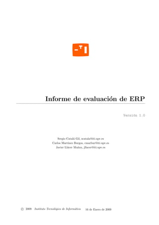 Informe de evaluaci´n de ERP
                                    o

                                                                     Versi´n 1.0
                                                                          o




                          Sergio Catal´ Gil, scatala@iti.upv.es
                                      a
                      Carlos Mart´ınez Burgos, cmarbur@iti.upv.es
                        Javier Ll´cer Mu˜oz, jllacer@iti.upv.es
                                 a       n




c 2009 Instituto Tecnol´gico de Inform´tica
                       o              a        16 de Enero de 2009
 
