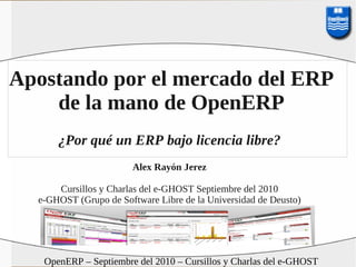 Apostando por el mercado del ERP
    de la mano de OpenERP
      ¿Por qué un ERP bajo licencia libre?
                       Alex Rayón Jerez

      Cursillos y Charlas del e-GHOST Septiembre del 2010
  e-GHOST (Grupo de Software Libre de la Universidad de Deusto)




   OpenERP – Septiembre del 2010 – Cursillos y Charlas del e-GHOST
 