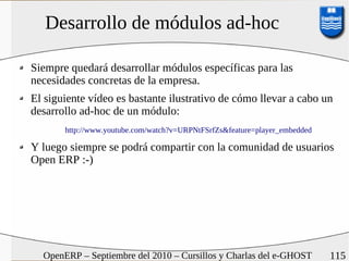 Desarrollo de módulos ad-hoc

Siempre quedará desarrollar módulos específicas para las
necesidades concretas de la empresa.
El siguiente vídeo es bastante ilustrativo de cómo llevar a cabo un
desarrollo ad-hoc de un módulo:
       http://www.youtube.com/watch?v=URPNtFSrfZs&feature=player_embedded

Y luego siempre se podrá compartir con la comunidad de usuarios
Open ERP :-)




  OpenERP – Septiembre del 2010 – Cursillos y Charlas del e-GHOST           115
 
