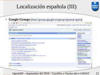 Localización española (III)

Google Groups (http://groups.google.es/group/openerp-spain)




  OpenERP – Septiembre del 2010 – Cursillos y Charlas del e-GHOST   21
 