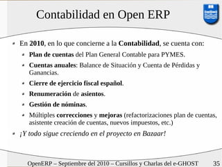 Contabilidad en Open ERP

En 2010, en lo que concierne a la Contabilidad, se cuenta con:
   Plan de cuentas del Plan General Contable para PYMES.
   Cuentas anuales: Balance de Situación y Cuenta de Pérdidas y
   Ganancias.
   Cierre de ejercicio fiscal español.
   Renumeración de asientos.
   Gestión de nóminas.
   Múltiples correcciones y mejoras (refactorizaciones plan de cuentas,
   asistente creación de cuentas, nuevos impuestos, etc.)
¡Y todo sigue creciendo en el proyecto en Bazaar!



  OpenERP – Septiembre del 2010 – Cursillos y Charlas del e-GHOST    35
 